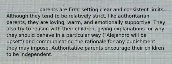 _____________ parents are firm, setting clear and consistent limits. Although they tend to be relatively strict, like authoritarian parents, they are loving, warm, and emotionally supportive. They also try to reason with their children, giving explanations for why they should behave in a particular way ("Alejandro will be upset") and communicating the rationale for any punishment they may impose. Authoritative parents encourage their children to be independent.