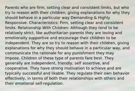 Parents who are firm, setting clear and consistent limits, but who try to reason with their children, giving explanations for why they should behave in a particular way Demanding & Highly Responsive. Characteristics: Firm, setting clear and consistent limits. Relationship With Children: Although they tend to be relatively strict, like authoritarian parents they are loving and emotionally supportive and encourage their children to be independent. They are so try to reason with their children, giving explanations for why they should behave in a particular way, and communicate the rationale for any punishment they may impose. Children of these type of parents fare best. They generally are independent, friendly, self assertive, and cooperative. They have strong motivation to achieve and are typically successful and likable. They regulate their own behavior effectively, in terms of both their relationships with others and their emotional self-regulation.