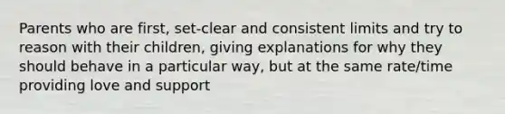 Parents who are first, set-clear and consistent limits and try to reason with their children, giving explanations for why they should behave in a particular way, but at the same rate/time providing love and support