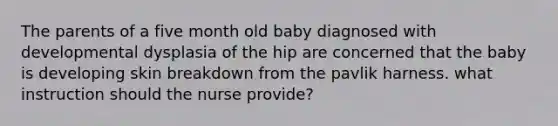 The parents of a five month old baby diagnosed with developmental dysplasia of the hip are concerned that the baby is developing skin breakdown from the pavlik harness. what instruction should the nurse provide?