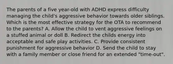 The parents of a five year-old with ADHD express difficulty managing the child's aggressive behavior towards older siblings. Which is the most effective strategy for the OTA to recommend to the parents? A. Allow the child to vent aggressive feelings on a stuffed animal or doll B. Redirect the childs energy into acceptable and safe play activities. C. Provide consistent punishment for aggressive behavior D. Send the child to stay with a family member or close friend for an extended "time-out".