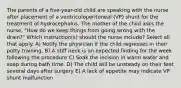 The parents of a five-year-old child are speaking with the nurse after placement of a ventriculoperitoneal (VP) shunt for the treatment of hydrocephalus. The mother of the child asks the nurse, "How do we keep things from going wrong with the drain?" Which instruction(s) should the nurse include? Select all that apply. A) Notify the physician if the child regresses in their potty training. B) A stiff neck is an expected finding for the week following the procedure C) Soak the incision in warm water and soap during bath time. D) The child will be unsteady on their feet several days after surgery E) A lack of appetite may indicate VP shunt malfunction