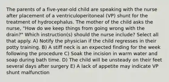 The parents of a five-year-old child are speaking with the nurse after placement of a ventriculoperitoneal (VP) shunt for the treatment of hydrocephalus. The mother of the child asks the nurse, "How do we keep things from going wrong with the drain?" Which instruction(s) should the nurse include? Select all that apply. A) Notify the physician if the child regresses in their potty training. B) A stiff neck is an expected finding for the week following the procedure C) Soak the incision in warm water and soap during bath time. D) The child will be unsteady on their feet several days after surgery E) A lack of appetite may indicate VP shunt malfunction