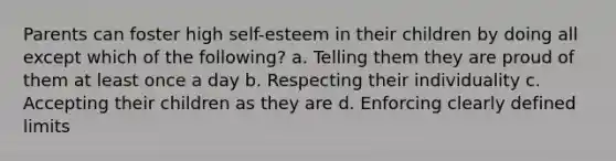 Parents can foster high self-esteem in their children by doing all except which of the following? a. Telling them they are proud of them at least once a day b. Respecting their individuality c. Accepting their children as they are d. Enforcing clearly defined limits