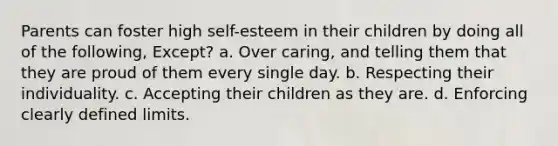 Parents can foster high self-esteem in their children by doing all of the following, Except? a. Over caring, and telling them that they are proud of them every single day. b. Respecting their individuality. c. Accepting their children as they are. d. Enforcing clearly defined limits.