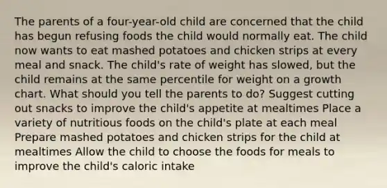 The parents of a four-year-old child are concerned that the child has begun refusing foods the child would normally eat. The child now wants to eat mashed potatoes and chicken strips at every meal and snack. The child's rate of weight has slowed, but the child remains at the same percentile for weight on a growth chart. What should you tell the parents to do? Suggest cutting out snacks to improve the child's appetite at mealtimes Place a variety of nutritious foods on the child's plate at each meal Prepare mashed potatoes and chicken strips for the child at mealtimes Allow the child to choose the foods for meals to improve the child's caloric intake