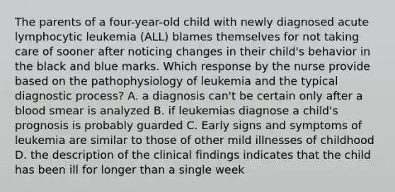 The parents of a four-year-old child with newly diagnosed acute lymphocytic leukemia (ALL) blames themselves for not taking care of sooner after noticing changes in their child's behavior in the black and blue marks. Which response by the nurse provide based on the pathophysiology of leukemia and the typical diagnostic process? A. a diagnosis can't be certain only after a blood smear is analyzed B. if leukemias diagnose a child's prognosis is probably guarded C. Early signs and symptoms of leukemia are similar to those of other mild illnesses of childhood D. the description of the clinical findings indicates that the child has been ill for longer than a single week