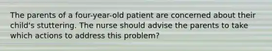 The parents of a four-year-old patient are concerned about their child's stuttering. The nurse should advise the parents to take which actions to address this problem?