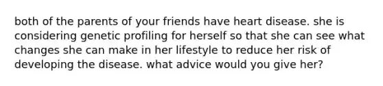 both of the parents of your friends have heart disease. she is considering genetic profiling for herself so that she can see what changes she can make in her lifestyle to reduce her risk of developing the disease. what advice would you give her?