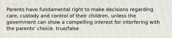 Parents have fundamental right to make decisions regarding care, custody and control of their children, unless the government can show a compelling interest for interfering with the parents' choice. true/false