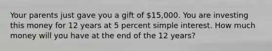 Your parents just gave you a gift of 15,000. You are investing this money for 12 years at 5 percent simple interest. How much money will you have at the end of the 12 years?