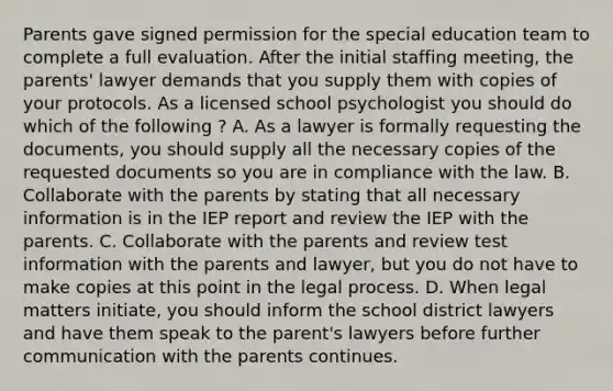 Parents gave signed permission for the special education team to complete a full evaluation. After the initial staffing meeting, the parents' lawyer demands that you supply them with copies of your protocols. As a licensed school psychologist you should do which of the following ? A. As a lawyer is formally requesting the documents, you should supply all the necessary copies of the requested documents so you are in compliance with the law. B. Collaborate with the parents by stating that all necessary information is in the IEP report and review the IEP with the parents. C. Collaborate with the parents and review test information with the parents and lawyer, but you do not have to make copies at this point in the legal process. D. When legal matters initiate, you should inform the school district lawyers and have them speak to the parent's lawyers before further communication with the parents continues.