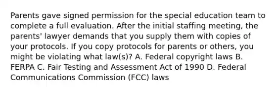 Parents gave signed permission for the special education team to complete a full evaluation. After the initial staffing meeting, the parents' lawyer demands that you supply them with copies of your protocols. If you copy protocols for parents or others, you might be violating what law(s)? A. Federal copyright laws B. FERPA C. Fair Testing and Assessment Act of 1990 D. Federal Communications Commission (FCC) laws