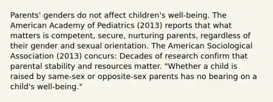 Parents' genders do not affect children's well-being. The American Academy of Pediatrics (2013) reports that what matters is competent, secure, nurturing parents, regardless of their gender and sexual orientation. The American Sociological Association (2013) concurs: Decades of research confirm that parental stability and resources matter. "Whether a child is raised by same-sex or opposite-sex parents has no bearing on a child's well-being."