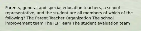 Parents, general and special education teachers, a school representative, and the student are all members of which of the following? The Parent Teacher Organization The school improvement team The IEP Team The student evaluation team