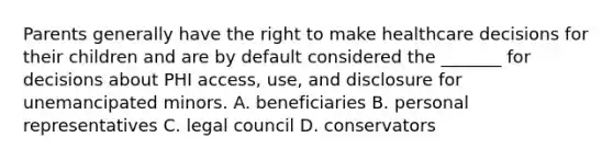 Parents generally have the right to make healthcare decisions for their children and are by default considered the _______ for decisions about PHI access, use, and disclosure for unemancipated minors. A. beneficiaries B. personal representatives C. legal council D. conservators