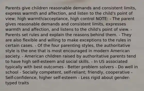 Parents give children reasonable demands and consistent limits, express warmth and affection, and listen to the child's point of view; high warmth/acceptance, high control NOTE: - The parent gives reasonable demands and consistent limits, expresses warmth and affection, and listens to the child's point of view. - Parents set rules and explain the reasons behind them. - They are also flexible and willing to make exceptions to the rules in certain cases. - Of the four parenting styles, the authoritative style is the one that is most encouraged in modern American society. - American children raised by authoritative parents tend to have high self-esteem and social skills. - In US associated typically with best outcomes - Better problem solvers - Do well in school - Socially competent, self-reliant; friendly, cooperative - Self-confidence, higher self-esteem - Less rigid about gender-typed traits