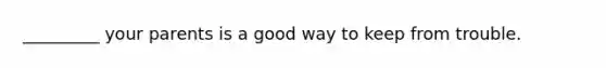 _________ your parents is a good way to keep from trouble.