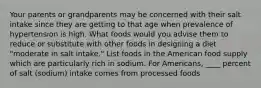 Your parents or grandparents may be concerned with their salt intake since they are getting to that age when prevalence of hypertension is high. What foods would you advise them to reduce or substitute with other foods in designing a diet "moderate in salt intake." List foods in the American food supply which are particularly rich in sodium. For Americans, ____ percent of salt (sodium) intake comes from processed foods