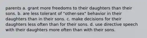 parents a. grant more freedoms to their daughters than their sons. b. are less tolerant of "other-sex" behavior in their daughters than in their sons. c. make decisions for their daughters less often than for their sons. d. use directive speech with their daughters more often than with their sons.