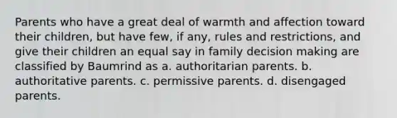 Parents who have a great deal of warmth and affection toward their children, but have few, if any, rules and restrictions, and give their children an equal say in family decision making are classified by Baumrind as a. authoritarian parents. b. authoritative parents. c. permissive parents. d. disengaged parents.