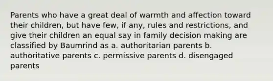 Parents who have a great deal of warmth and affection toward their children, but have few, if any, rules and restrictions, and give their children an equal say in family <a href='https://www.questionai.com/knowledge/kuI1pP196d-decision-making' class='anchor-knowledge'>decision making</a> are classified by Baumrind as a. authoritarian parents b. authoritative parents c. permissive parents d. disengaged parents