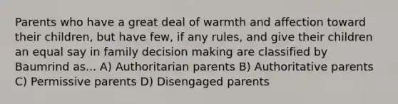 Parents who have a great deal of warmth and affection toward their children, but have few, if any rules, and give their children an equal say in family decision making are classified by Baumrind as... A) Authoritarian parents B) Authoritative parents C) Permissive parents D) Disengaged parents