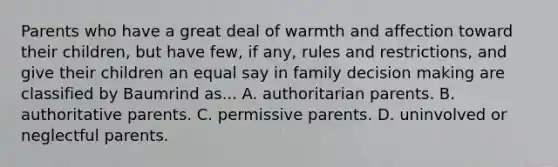 Parents who have a great deal of warmth and affection toward their children, but have few, if any, rules and restrictions, and give their children an equal say in family decision making are classified by Baumrind as... A. authoritarian parents. B. authoritative parents. C. permissive parents. D. uninvolved or neglectful parents.