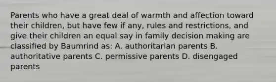 Parents who have a great deal of warmth and affection toward their children, but have few if any, rules and restrictions, and give their children an equal say in family decision making are classified by Baumrind as: A. authoritarian parents B. authoritative parents C. permissive parents D. disengaged parents