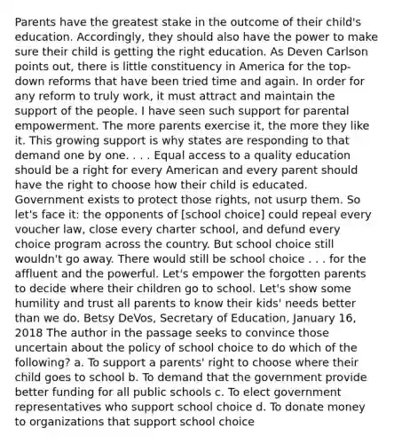 Parents have the greatest stake in the outcome of their child's education. Accordingly, they should also have the power to make sure their child is getting the right education. As Deven Carlson points out, there is little constituency in America for the top-down reforms that have been tried time and again. In order for any reform to truly work, it must attract and maintain the support of the people. I have seen such support for parental empowerment. The more parents exercise it, the more they like it. This growing support is why states are responding to that demand one by one. . . . Equal access to a quality education should be a right for every American and every parent should have the right to choose how their child is educated. Government exists to protect those rights, not usurp them. So let's face it: the opponents of [school choice] could repeal every voucher law, close every charter school, and defund every choice program across the country. But school choice still wouldn't go away. There would still be school choice . . . for the affluent and the powerful. Let's empower the forgotten parents to decide where their children go to school. Let's show some humility and trust all parents to know their kids' needs better than we do. Betsy DeVos, Secretary of Education, January 16, 2018 The author in the passage seeks to convince those uncertain about the policy of school choice to do which of the following? a. To support a parents' right to choose where their child goes to school b. To demand that the government provide better funding for all public schools c. To elect government representatives who support school choice d. To donate money to organizations that support school choice