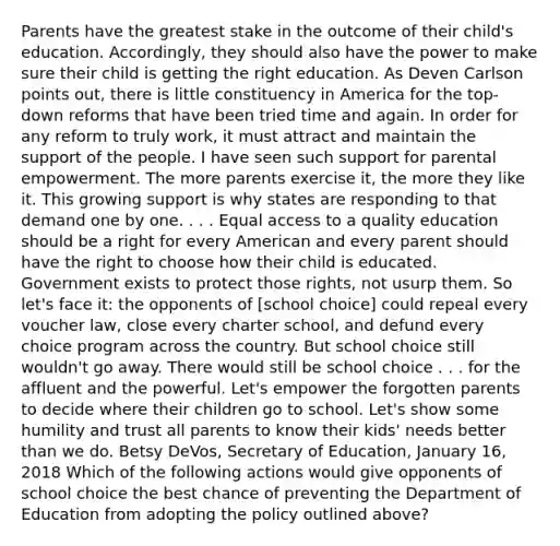 Parents have the greatest stake in the outcome of their child's education. Accordingly, they should also have the power to make sure their child is getting the right education. As Deven Carlson points out, there is little constituency in America for the top-down reforms that have been tried time and again. In order for any reform to truly work, it must attract and maintain the support of the people. I have seen such support for parental empowerment. The more parents exercise it, the more they like it. This growing support is why states are responding to that demand one by one. . . . Equal access to a quality education should be a right for every American and every parent should have the right to choose how their child is educated. Government exists to protect those rights, not usurp them. So let's face it: the opponents of [school choice] could repeal every voucher law, close every charter school, and defund every choice program across the country. But school choice still wouldn't go away. There would still be school choice . . . for the affluent and the powerful. Let's empower the forgotten parents to decide where their children go to school. Let's show some humility and trust all parents to know their kids' needs better than we do. Betsy DeVos, Secretary of Education, January 16, 2018 Which of the following actions would give opponents of school choice the best chance of preventing the Department of Education from adopting the policy outlined above?