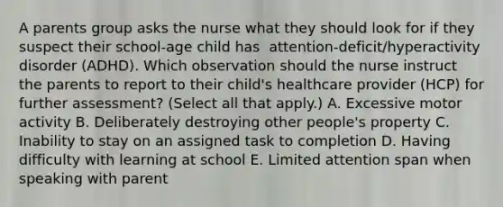 A parents group asks the nurse what they should look for if they suspect their​ school-age child has ​ attention-deficit/hyperactivity disorder​ (ADHD). Which observation should the nurse instruct the parents to report to their​ child's healthcare provider​ (HCP) for further​ assessment? (Select all that​ apply.) A. Excessive motor activity B. Deliberately destroying other​ people's property C. Inability to stay on an assigned task to completion D. Having difficulty with learning at school E. Limited attention span when speaking with parent