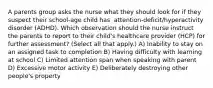 A parents group asks the nurse what they should look for if they suspect their​ school-age child has ​ attention-deficit/hyperactivity disorder​ (ADHD). Which observation should the nurse instruct the parents to report to their​ child's healthcare provider​ (HCP) for further​ assessment? (Select all that​ apply.) A) Inability to stay on an assigned task to completion B) Having difficulty with learning at school C) Limited attention span when speaking with parent D) Excessive motor activity E) Deliberately destroying other​ people's property