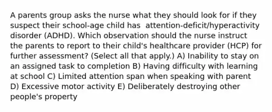 A parents group asks the nurse what they should look for if they suspect their​ school-age child has ​ attention-deficit/hyperactivity disorder​ (ADHD). Which observation should the nurse instruct the parents to report to their​ child's healthcare provider​ (HCP) for further​ assessment? (Select all that​ apply.) A) Inability to stay on an assigned task to completion B) Having difficulty with learning at school C) Limited attention span when speaking with parent D) Excessive motor activity E) Deliberately destroying other​ people's property