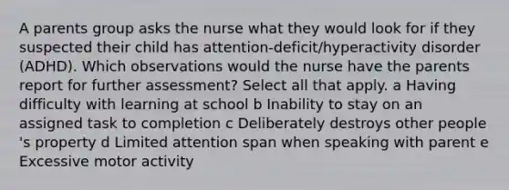 A parents group asks the nurse what they would look for if they suspected their child has​ attention-deficit/hyperactivity disorder​ (ADHD). Which observations would the nurse have the parents report for further​ assessment? Select all that apply. a Having difficulty with learning at school b Inability to stay on an assigned task to completion c Deliberately destroys other people​'s property d Limited attention span when speaking with parent e Excessive motor activity