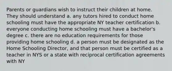 Parents or guardians wish to instruct their children at home. They should understand a. any tutors hired to conduct home schooling must have the appropriate NY teacher certification b. everyone conducting home schooling must have a bachelor's degree c. there are no education requirements for those providing home schooling d. a person must be designated as the Home Schooling Director, and that person must be certified as a teacher in NYS or a state with reciprocal certification agreements with NY