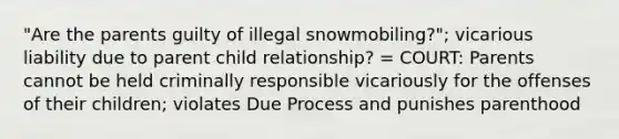 "Are the parents guilty of illegal snowmobiling?"; vicarious liability due to parent child relationship? = COURT: Parents cannot be held criminally responsible vicariously for the offenses of their children; violates Due Process and punishes parenthood