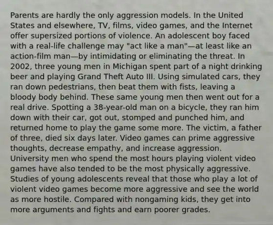 Parents are hardly the only aggression models. In the United States and elsewhere, TV, films, video games, and the Internet offer supersized portions of violence. An adolescent boy faced with a real-life challenge may "act like a man"—at least like an action-film man—by intimidating or eliminating the threat. In 2002, three young men in Michigan spent part of a night drinking beer and playing Grand Theft Auto III. Using simulated cars, they ran down pedestrians, then beat them with fists, leaving a bloody body behind. These same young men then went out for a real drive. Spotting a 38-year-old man on a bicycle, they ran him down with their car, got out, stomped and punched him, and returned home to play the game some more. The victim, a father of three, died six days later. Video games can prime aggressive thoughts, decrease empathy, and increase aggression. University men who spend the most hours playing violent video games have also tended to be the most physically aggressive. Studies of young adolescents reveal that those who play a lot of violent video games become more aggressive and see the world as more hostile. Compared with nongaming kids, they get into more arguments and fights and earn poorer grades.