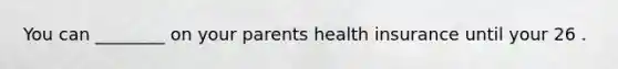 You can ________ on your parents health insurance until your 26 .