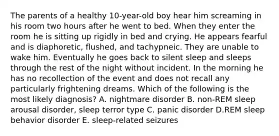 The parents of a healthy 10-year-old boy hear him screaming in his room two hours after he went to bed. When they enter the room he is sitting up rigidly in bed and crying. He appears fearful and is diaphoretic, flushed, and tachypneic. They are unable to wake him. Eventually he goes back to silent sleep and sleeps through the rest of the night without incident. In the morning he has no recollection of the event and does not recall any particularly frightening dreams. Which of the following is the most likely diagnosis? A. nightmare disorder B. non-REM sleep arousal disorder, sleep terror type C. panic disorder D.REM sleep behavior disorder E. sleep-related seizures