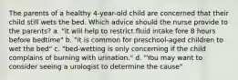 The parents of a healthy 4-year-old child are concerned that their child still wets the bed. Which advice should the nurse provide to the parents? a. "it will help to restrict fluid intake fore 8 hours before bedtime" b. "it is common for preschool-aged children to wet the bed" c. "bed-wetting is only concerning if the child complains of burning with urination." d. "You may want to consider seeing a urologist to determine the cause"