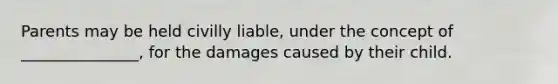 Parents may be held civilly liable, under the concept of _______________, for the damages caused by their child.