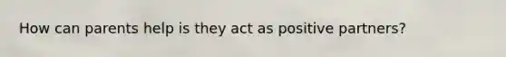How can parents help is they act as positive partners?