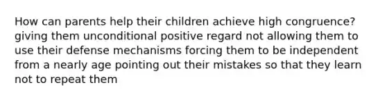 How can parents help their children achieve high congruence? giving them unconditional positive regard not allowing them to use their defense mechanisms forcing them to be independent from a nearly age pointing out their mistakes so that they learn not to repeat them