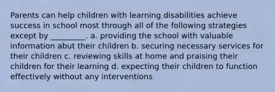 Parents can help children with learning disabilities achieve success in school most through all of the following strategies except by _________. a. providing the school with valuable information abut their children b. securing necessary services for their children c. reviewing skills at home and praising their children for their learning d. expecting their children to function effectively without any interventions