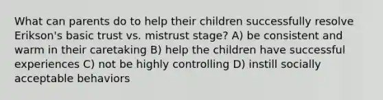 What can parents do to help their children successfully resolve Erikson's basic trust vs. mistrust stage? A) be consistent and warm in their caretaking B) help the children have successful experiences C) not be highly controlling D) instill socially acceptable behaviors