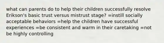 what can parents do to help their children successfully resolve Erikson's basic trust versus mistrust stage? =instill socially acceptable behaviors =help the children have successful experiences =be consistent and warm in their caretaking =not be highly controlling