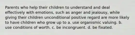 Parents who help their children to understand and deal effectively with emotions, such as anger and jealousy, while giving their children unconditional positive regard are more likely to have children who grow up to a. use organismic valuing. b. use conditions of worth. c. be incongruent. d. be fixated.