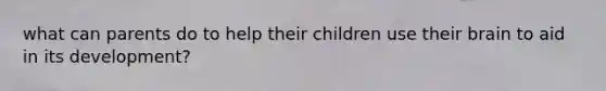 what can parents do to help their children use their brain to aid in its development?