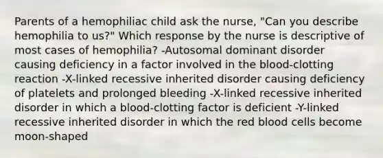 Parents of a hemophiliac child ask the nurse, "Can you describe hemophilia to us?" Which response by the nurse is descriptive of most cases of hemophilia? -Autosomal dominant disorder causing deficiency in a factor involved in the blood-clotting reaction -X-linked recessive inherited disorder causing deficiency of platelets and prolonged bleeding -X-linked recessive inherited disorder in which a blood-clotting factor is deficient -Y-linked recessive inherited disorder in which the red blood cells become moon-shaped